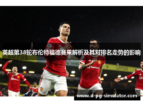 英超第38轮布伦特福德赛果解析及其对排名走势的影响