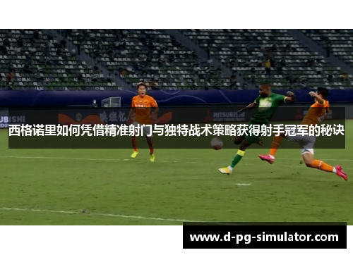 西格诺里如何凭借精准射门与独特战术策略获得射手冠军的秘诀