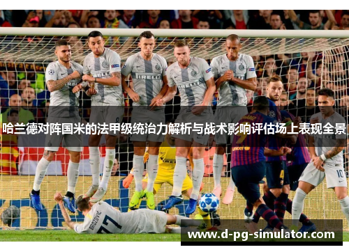 哈兰德对阵国米的法甲级统治力解析与战术影响评估场上表现全景