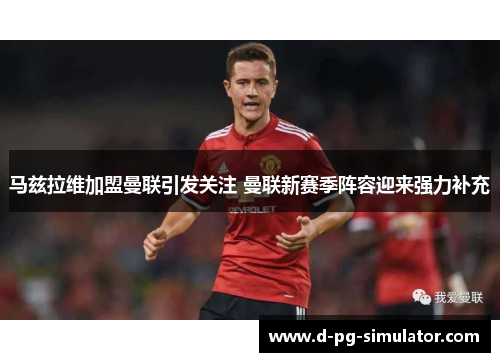 马兹拉维加盟曼联引发关注 曼联新赛季阵容迎来强力补充