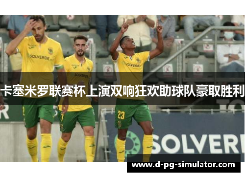 卡塞米罗联赛杯上演双响狂欢助球队豪取胜利 卡塞米罗联赛杯上演双响狂欢助球队豪取胜利